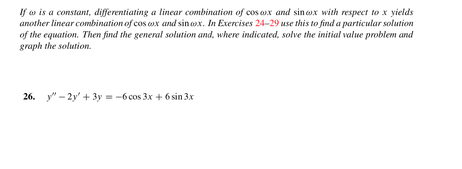 If is a constant, differentiating a linear combination of cos wx and sinwx with respect to x yields
another linear combination of
of the equation. Then find the general solution and, where indicated, solve the initial value problem and
graph the solution
'cos wx and sinwx. In Exercises 24-29 use this to find a particular solution
у" - 2y' + 3у 3D — 6 сos 3х + 6 sin 3x
26.
=
