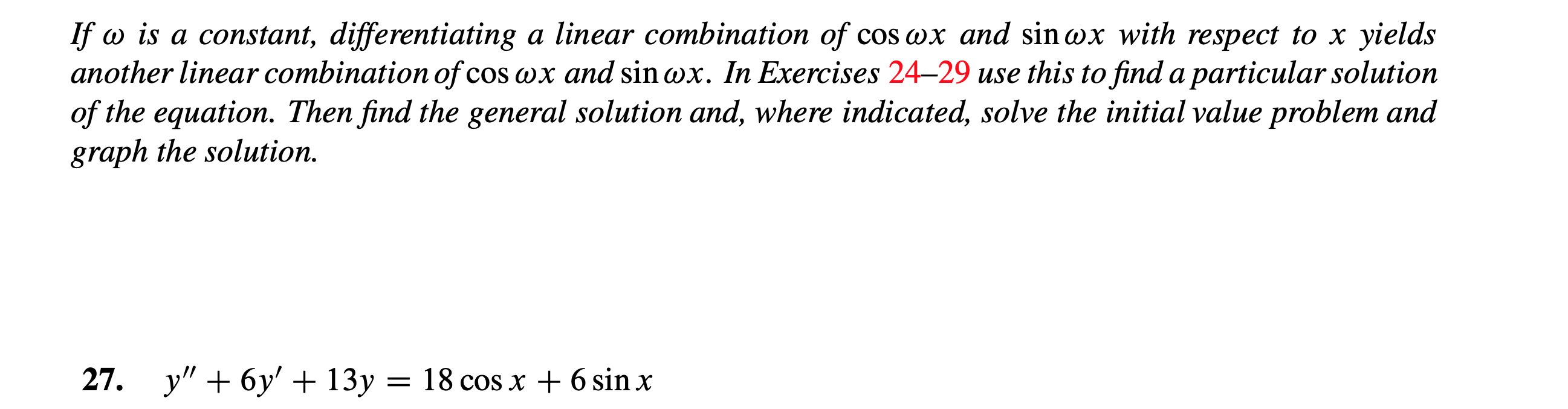 If is a constant, differentiating a linear combination of cos wx and sinox with respect to x yields
another linear combination of cos wx and sin wx. In Exercises 24-29 use this to find a particular solution
of the equation. Then find the general solution and, where indicated, solve the initial value problem and
graph the solution.
y6y3=
27.
= 18 cos x 6 sin x
