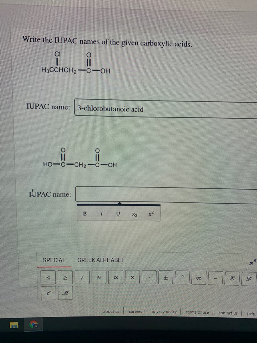 Write the IUPAC names of the given carboxylic acids.
CI
H3CCHCH2-C-OH
IUPAC name:
3-chlorobutanoic acid
HO-C-CH2-C-OH
UPAC name:
U
X2
x2
SPECIAL
GREEK ALPHABET
about us
careers
privacy policy
terms of use
contact us
| help
VI
