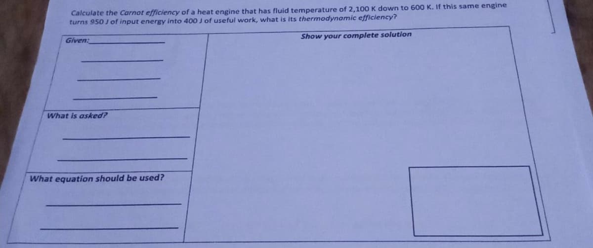 Calculate the Carnot efficiency of a heat engine that has fluid temperature of 2,100 K down to 600 K. If this same engine
turns 950 J of input energy into 400 J of useful work, what is its thermodynamic efficiency?
Given:
Show your complete solution
What is asked?
What equation should be used?