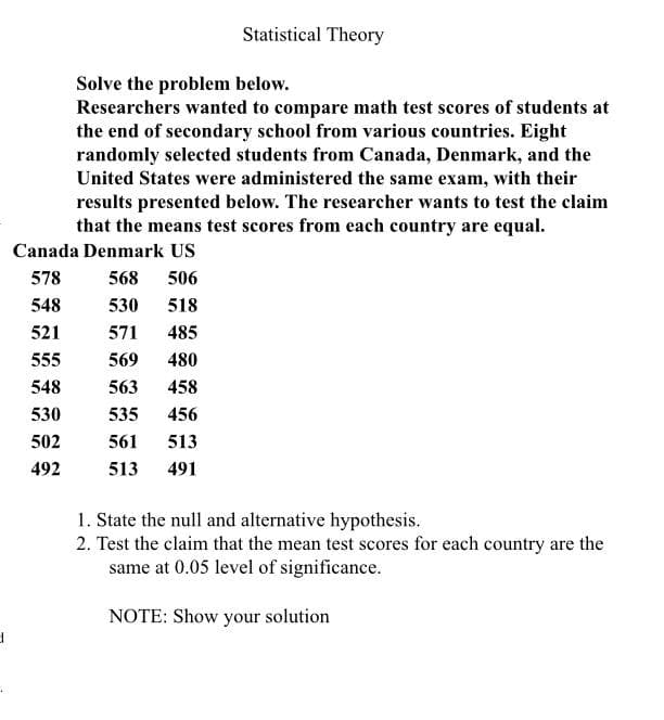 d
Statistical Theory
Solve the problem below.
Researchers wanted to compare math test scores of students at
the end of secondary school from various countries. Eight
randomly selected students from Canada, Denmark, and the
United States were administered the same exam, with their
results presented below. The researcher wants to test the claim
that the means test scores from each country are equal.
Canada Denmark US
578
568 506
548
530 518
521
571 485
555
569
480
548
563 458
530
535
456
502
561 513
492
513
491
1. State the null and alternative hypothesis.
2. Test the claim that the mean test scores for each country are the
same at 0.05 level of significance.
NOTE: Show your solution
