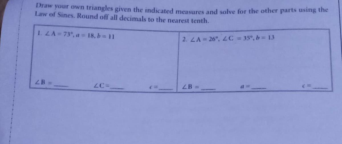 Draw your own triangles given the indicated measures and solve for the other parts using the
Law of Sines. Round off all decimals to the nearest tenth.
1. LA = 73°, a = 18, b = 11
2. LA = 26°, ZC = 35°, b = 13
LB =>
LC=
LB =