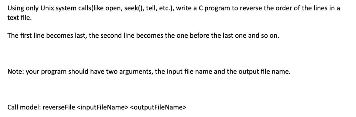 Using only Unix system calls(like open, seek(), tell, etc.), write a C program to reverse the order of the lines in a
text file.
The first line becomes last, the second line becomes the one before the last one and so on.
Note: your program should have two arguments, the input file name and the output file name.
Call model: reverseFile <inputFileName> <outputFileName>
