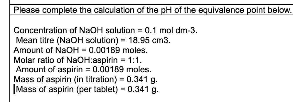 Please complete the calculation of the pH of the equivalence point below.
Concentration of NaOH solution = 0.1 mol dm-3.
Mean titre (NaOH solution) = 18.95 cm3.
Amount of NaOH = 0.00189 moles.
Molar ratio of NaOH:aspirin = 1:1.
Amount of aspirin = 0.00189 moles.
Mass of aspirin (in titration) = 0.341 g.
|Mass of aspirin (per tablet) = 0.341 g.
