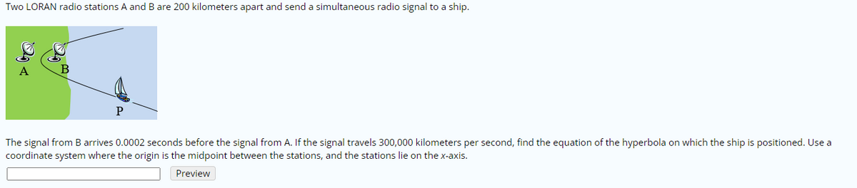 Two LORAN radio stations A and B are 200 kilometers apart and send a simultaneous radio signal to a ship.
A
The signal from B arrives 0.0002 seconds before the signal from A. If the signal travels 300,000 kilometers per second, find the equation of the hyperbola on which the ship is positioned. Use a
coordinate system where the origin is the midpoint between the stations, and the stations lie on the x-axis.
Preview
