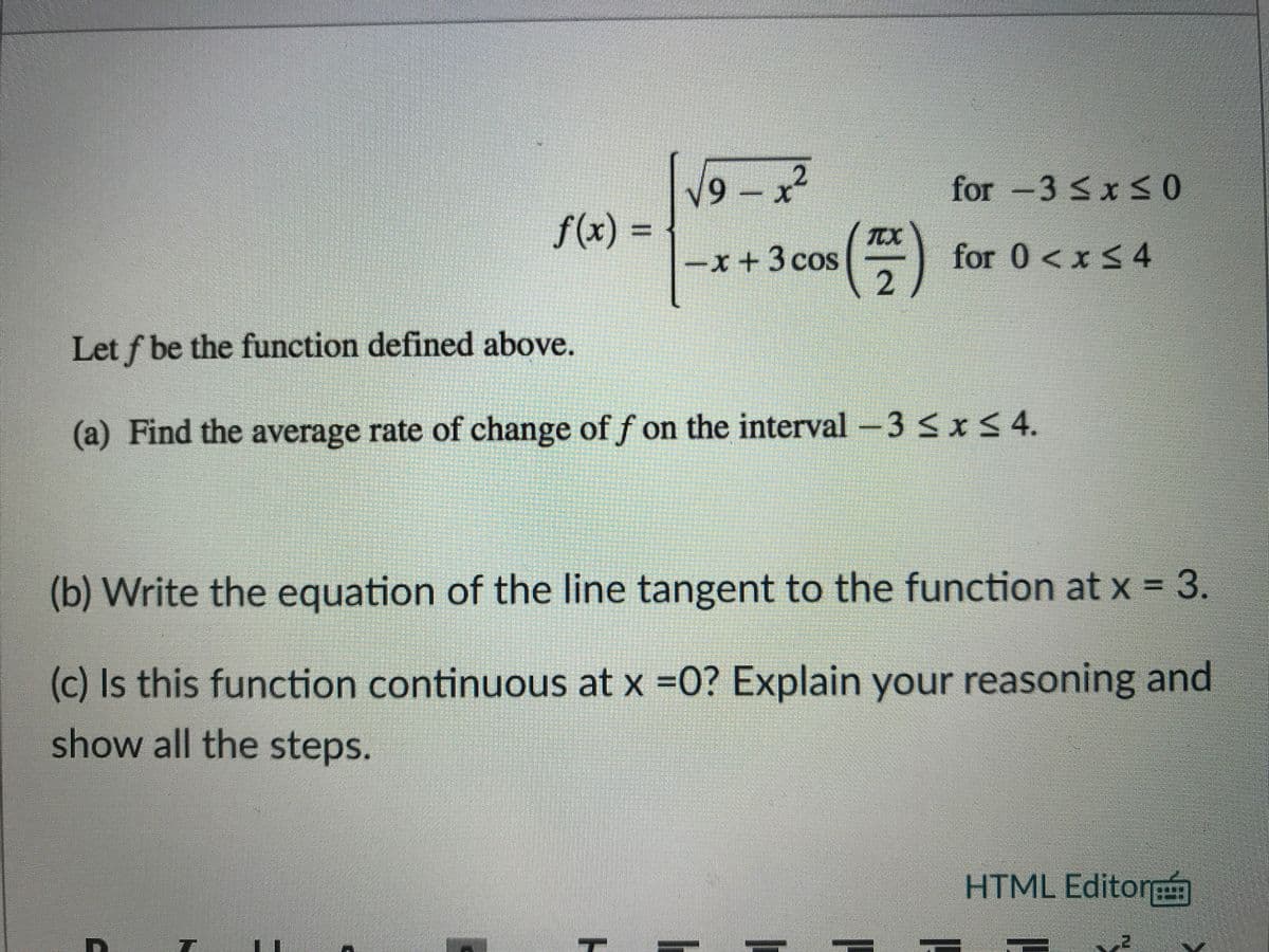 V9- x
for -3 <x < 0
f(x) =
TTX
-x +3 cos
for 0 < x < 4
2 )
Let f be the function defined above.
(a) Find the average rate of change of f on the interval -3 SxS 4.
(b) Write the equation of the line tangent to the function at x = 3.
(c) Is this function continuous at x =0? Explain your reasoning and
show all the steps.
HTML Editor
