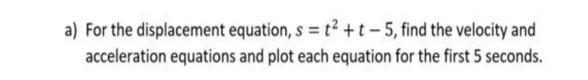 a) For the displacement equation, s = t2 +t-5, find the velocity and
acceleration equations and plot each equation for the first 5 seconds.
