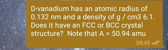 D-vanadium has an atomic radius of
0.132 nm and a density of g/ cm3 6.1.
Does it have an FCC or BCC crystal
structure? Note that A = 50.94 amu
%3D
09:45 /
