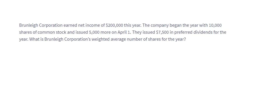 Brunleigh Corporation earned net income of $200,000 this year. The company began the year with 10,000
shares of common stock and issued 5,000 more on April 1. They issued $7,500 in preferred dividends for the
year. What is Brunleigh Corporation's weighted average number of shares for the year?