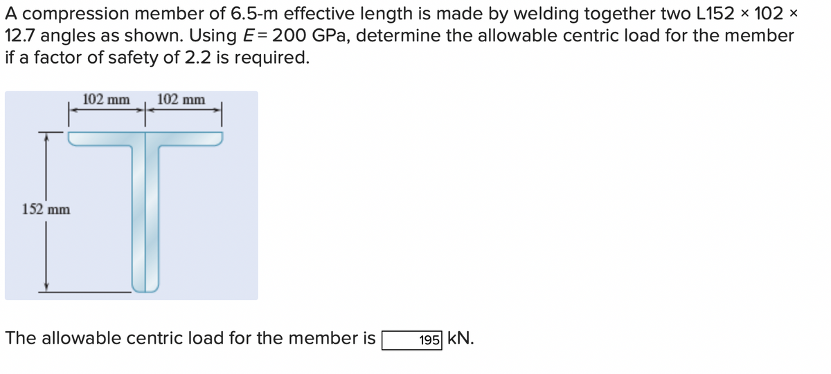A compression member of 6.5-m effective length is made by welding together two L152 × 102 ×
12.7 angles as shown. Using E= 200 GPa, determine the allowable centric load for the member
if a factor of safety of 2.2 is required.
152 mm
102 mm 102 mm
The allowable centric load for the member is
195 KN.