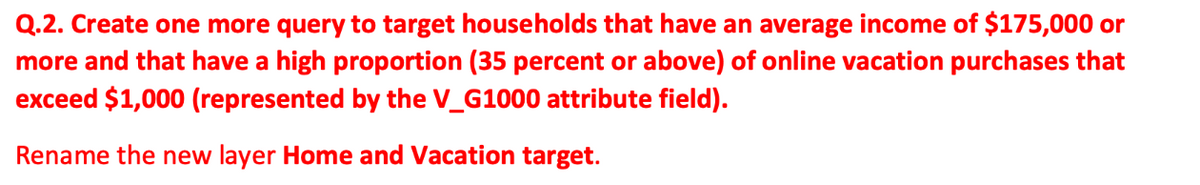 Q.2. Create one more query to target households that have an average income of $175,000 or
more and that have a high proportion (35 percent or above) of online vacation purchases that
exceed $1,000 (represented by the V_G1000 attribute field).
Rename the new layer Home and Vacation target.