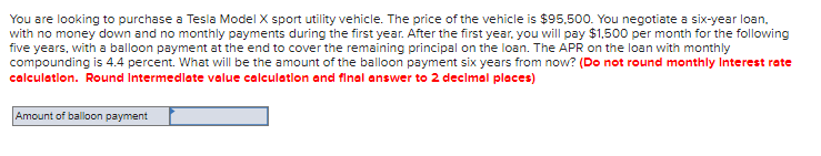 You are looking to purchase a Tesla Model X sport utility vehicle. The price of the vehicle is $95,500. You negotiate a six-year loan,
with no money down and no monthly payments during the first year. After the first year, you will pay $1,500 per month for the following
five years, with a balloon payment at the end to cover the remaining principal on the loan. The APR on the loan with monthly
compounding is 4.4 percent. What will be the amount of the balloon payment six years from now? (Do not round monthly Interest rate
calculation. Round Intermediate value calculation and final answer to 2 decimal places)
Amount of balloon payment