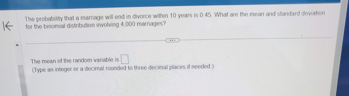 K
The probability that a marriage will end in divorce within 10 years is 0.45. What are the mean and standard deviation
for the binomial distribution involving 4,000 marriages?
The mean of the random variable is
(Type an integer or a decimal rounded to three decimal places if needed.)