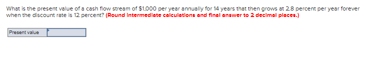 What is the present value of a cash flow stream of $1,000 per year annually for 14 years that then grows at 2.8 percent per year forever
when the discount rate is 12 percent? (Round Intermediate calculations and final answer to 2 decimal places.)
Present value