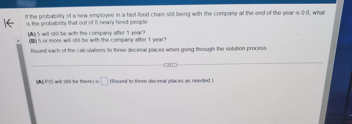 K
If the probability of a new employee in a fast-food chain still being with the company at the end of the year is 0.6, what
is the probability that out of 8 newly hired people
(A) 5 will still be with the company after 1 year?
(B) 5 or more will still be with the company after 1 year?
Round each of the calculations to three decimal places when going through the solution process.
(A) P(5 will still be there)
(Round to three decimal places as needed.)