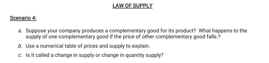 LAW OF SUPPLY
Scenario 4:
a. Suppose your company produces a complementary good for its product? What happens to the
supply of one complementary good if the price of other complementary good falls.?
b. Use a numerical table of prices and supply to explain.
c. Is it called a change in supply or change in quantity supply?
