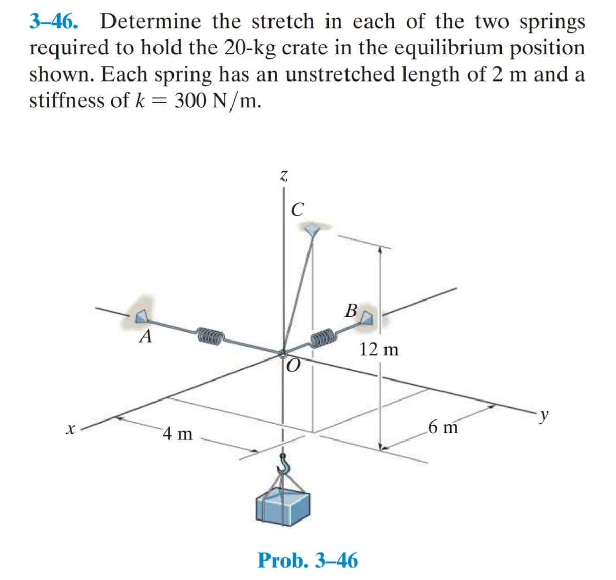 3–46. Determine the stretch in each of the two springs
required to hold the 20-kg crate in the equilibrium position
shown. Each spring has an unstretched length of 2 m and a
stiffness of k = 300 N/m.
Z.
C
В
A
12 m
6 m
4 m
Prob. 3–46
