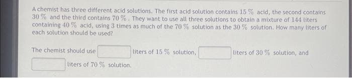 A chemist has three different acid solutions. The first acid solution contains 15 % acid, the second contains
30 % and the third contains 70 %. They want to use all three solutions to obtain a mixture of 144 liters
containing 40 % acid, using 3 times as much of the 70 % solution as the 30 % solution. How many liters of
each solution should be used?
The chemist should use
liters of 15 % solution,
liters of 30 % solution, and
liters of 70 % solution,
