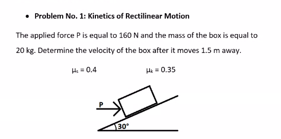 Problem No. 1: Kinetics of Rectilinear Motion
The applied force P is equal to 160 N and the mass of the box is equal to
20 kg. Determine the velocity of the box after it moves 1.5 m away.
Hs = 0.4
Hk = 0.35
30°
