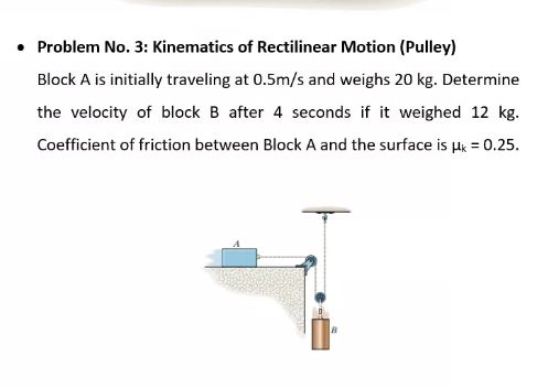 Problem No. 3: Kinematics of Rectilinear Motion (Pulley)
Block A is initially traveling at 0.5m/s and weighs 20 kg. Determine
the velocity of block B after 4 seconds if it weighed 12 kg.
Coefficient of friction between Block A and the surface is Hk = 0.25.
