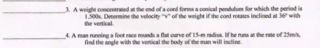 3. A weight concentrated at the end of a cord forms a conical pendulum for which the period is
1.500s. Determine the velocity "v" of the weight if the cord rotates inclined at 36° with
the vertical.
4. A man running a foot race rounds a flat curve of 15-m radius. If he runs at the rate of 25m/s,
find the angle with the vertical the body of the man will incline.
