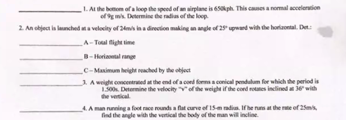 1. At the bottom of a loop the speed of an airplane is 650kph. This causes a normal acceleration
of 9g m/s. Determine the radius of the loop.
2. An object is launched at a velocity of 24m/s in a direction making an angle of 25° upward with the horizontal. Det.:
A- Total flight time
B-Horizontal range
C-Maximum height reached by the object
3. A weight concentrated at the end of a cord forms a conical pendulum for which the period is
1.500s. Determine the velocity "v" of the weight if the cord rotates inclined at 36° with
the vertical.
4. A man running a foot race rounds a flat curve of 15-m radius. If he runs at the rate of 25m/s,
find the angle with the vertical the body of the man will incline.
