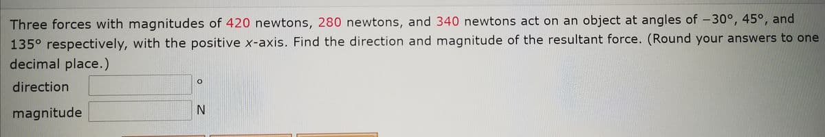 Three forces with magnitudes of 420 newtons, 280 newtons, and 340 newtons act on an object at angles of -30°, 45°, and
135° respectively, with the positive x-axis. Find the direction and magnitude of the resultant force. (Round your answers to one
decimal place.)
direction
IN
magnitude
