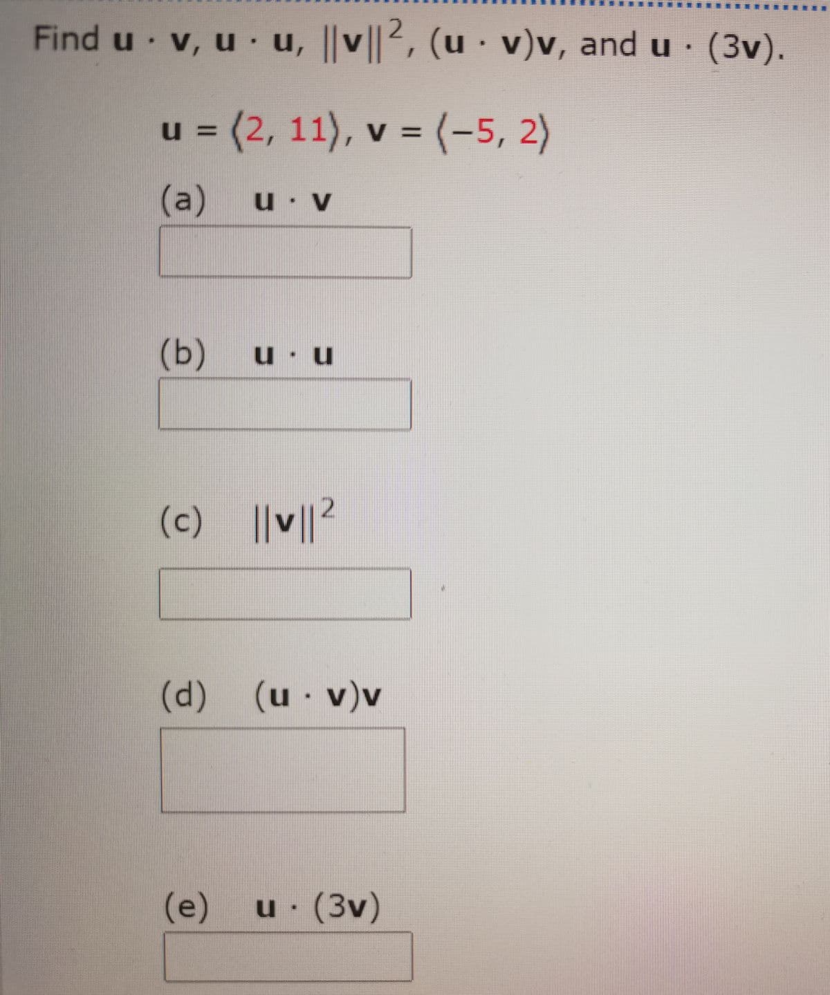 Find u v, u u, ||v||2, (u · v)v, and u· (3v).
V
u = (2, 11),
v = (-5, 2)
(a)
u V
(Ь)
u u
(c) ||v||
(d)(u
· v)v
(e)
u (3v)
