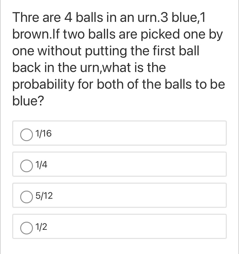 Thre are 4 balls in an urn.3 blue,1
brown.lf two balls are picked one by
one without putting the first ball
back in the urn,what is the
probability for both of the balls to be
blue?
O 1/16
O 1/4
O 5/12
O 1/2
