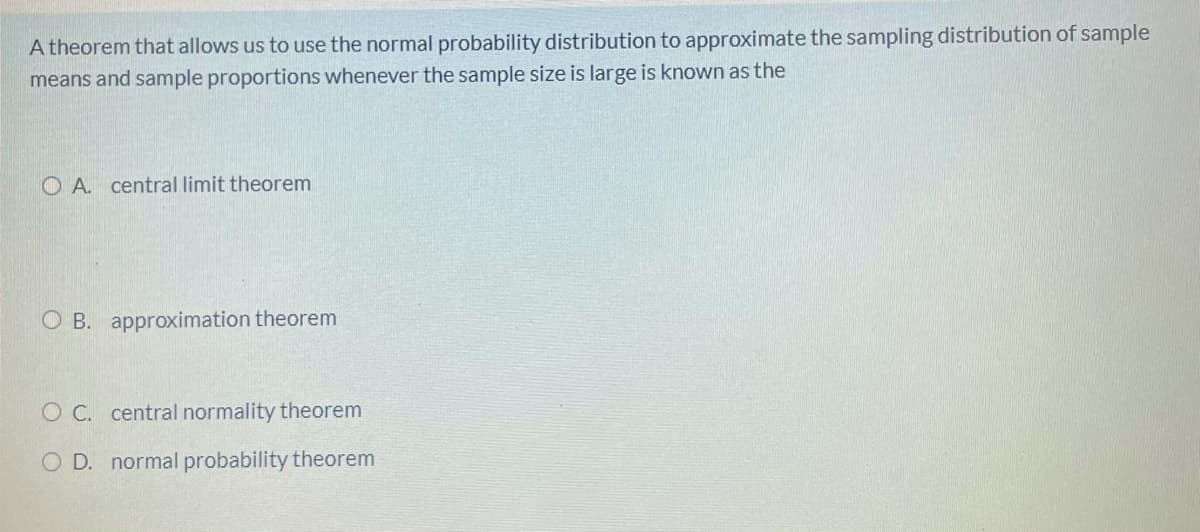 A theorem that allows us to use the normal probability distribution to approximate the sampling distribution of sample
means and sample proportions whenever the sample size is large is known as the
O A. central limit theorem
O B. approximation theorem
O C. central normality theorem
O D. normal probability theorem
