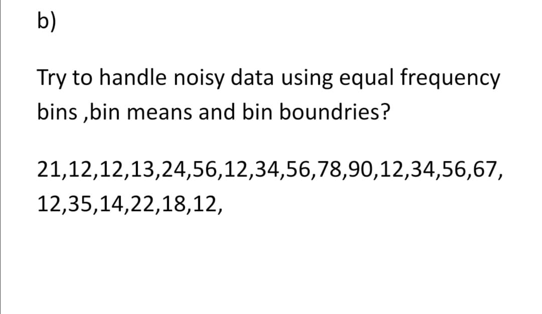 b)
Try to handle noisy data using equal frequency
bins ,bin means and bin boundries?
21,12,12,13,24,56,12,34,56,78,90,12,34,56,67,
12,35,14,22,18,12,
