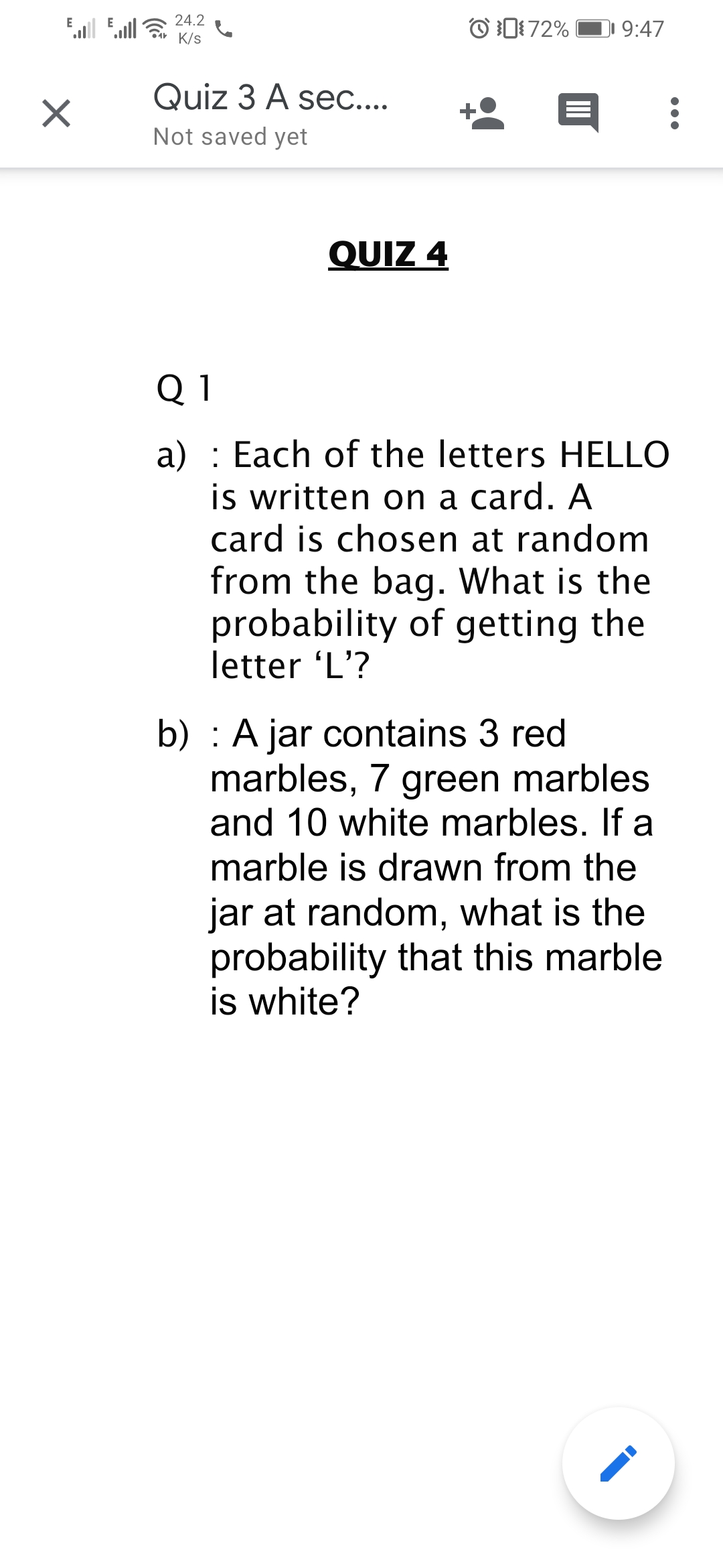 24.2
Ell
Eull
O D72%
DI 9:47
K/s
Quiz 3 A sec....
Not saved yet
QUIZ 4
Q 1
a) : Each of the letters HELLO
is written on a card. A
card is chosen at random
from the bag. What is the
probability of getting the
letter 'L'?
b) : A jar contains 3 red
marbles, 7 green marbles
and 10 white marbles. If a
marble is drawn from the
jar at random, what is the
probability that this marble
is white?
