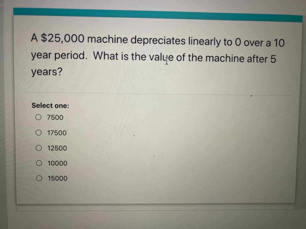 A $25,000 machine depreciates linearly to 0 over a 10
year period. What is the valye of the machine after 5
years?
Select one:
O 7500
O 17500
12500
10000
15000
