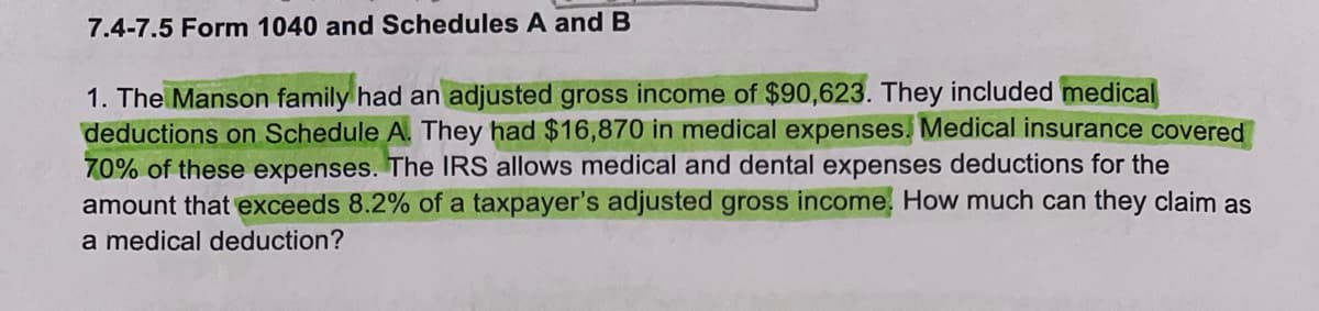 7.4-7.5 Form 1040 and Schedules A and B
1. The Manson family had an adjusted gross income of $90,623. They included medical
deductions on Schedule A. They had $16,870 in medical expenses. Medical insurance covered
70% of these expenses. The IRS allows medical and dental expenses deductions for the
amount that exceeds 8.2% of a taxpayer's adjusted gross income. How much can they claim as
a medical deduction?