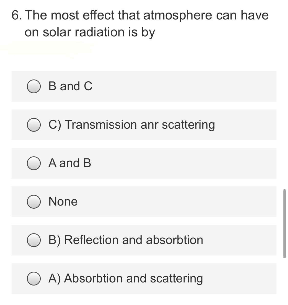 6. The most effect that atmosphere can have
on solar radiation is by
B and C
C) Transmission anr scattering
A and B
None
B) Reflection and absorbtion
A) Absorbtion and scattering
