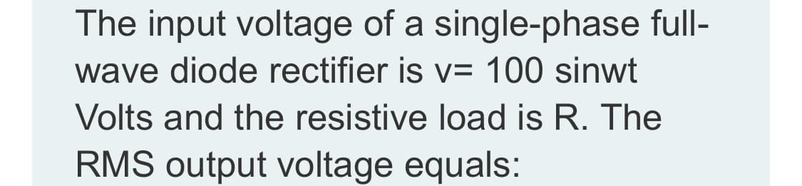 The input voltage of a single-phase full-
wave diode rectifier is v= 100 sinwt
Volts and the resistive load is R. The
RMS output voltage equals:
