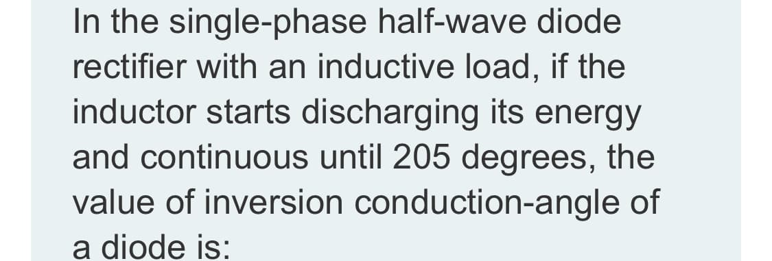 In the single-phase half-wave diode
rectifier with an inductive load, if the
inductor starts discharging its energy
and continuous until 205 degrees, the
value of inversion conduction-angle of
a diode is:
