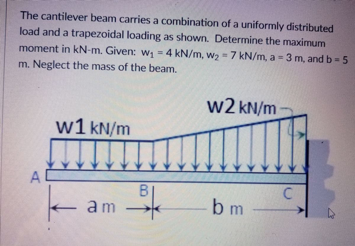 The cantilever beam carries a combination of a uniformly distributed
load and a trapezoidal loading as shown. Determine the maximum
moment in kN-m. Given: W, = 4 kN/m, w2 = 7 kN/m, a 3 m, and b 5
m. Neglect the mass of the beam.
w2 kN/m
w1 kN/m
bm
am
