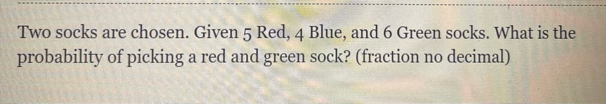 Two socks are chosen. Given 5 Red, 4 Blue, and 6 Green socks. What is the
probability of picking a red and green sock? (fraction no decimal)
