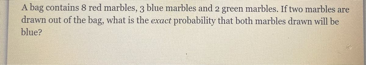 A bag contains 8 red marbles,3 blue marbles and 2 green marbles. If two marbles are
drawn out of the bag, what is the exact probability that both marbles drawn will be
blue?
