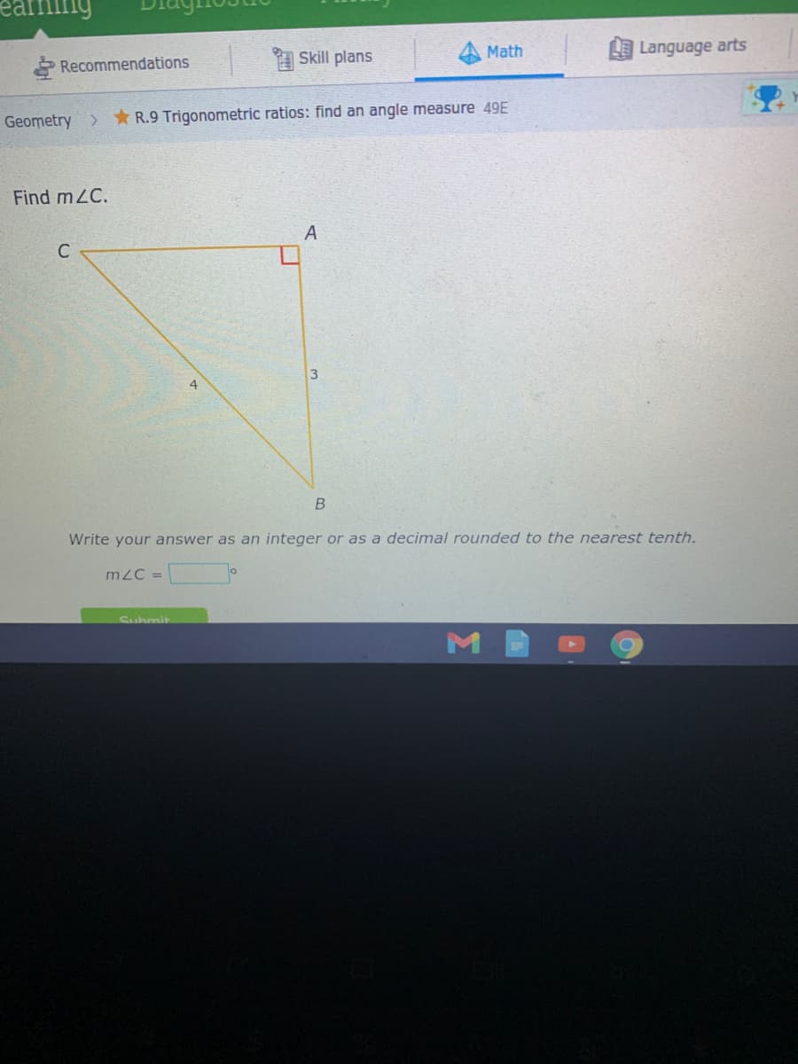 Math
Language arts
* Recommendations
Skill plans
Geometry >
* R.9 Trigonometric ratios: find an angle measure 49E
Find mZC.
C
4
Write your answer as an integer or as a decimal rounded to the nearest tenth.
mZC =
Submit
