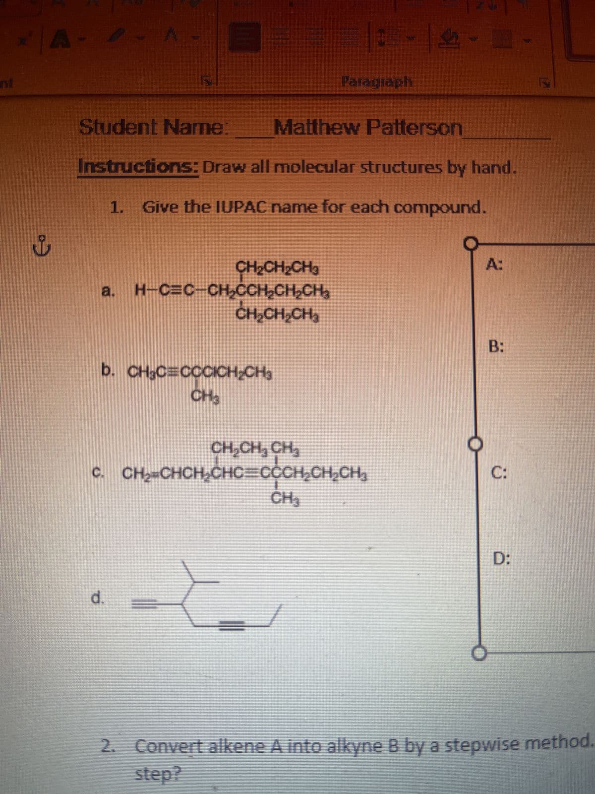 TM
A
ů
A
Student Name:
Matthew Patterson
Instructions: Draw all molecular structures by hand.
1. Give the IUPAC name for each compound.
CH₂CH₂CH₂
a. H¬C=C¬CH₂CCH₂CH₂CH₂
d.
CH₂CH₂CH₂
b. CH₂C=CCCICH₂CH₂
CH3
CH₂CH₂ CH₂
c. CH₂=CHCH₂CHC=CCCH₂CH₂CH₂
CE 4.
-|-
Paragraph
CH₂
A:
B:
C:
D:
2. Convert alkene A into alkyne B by a stepwise method.
step?
