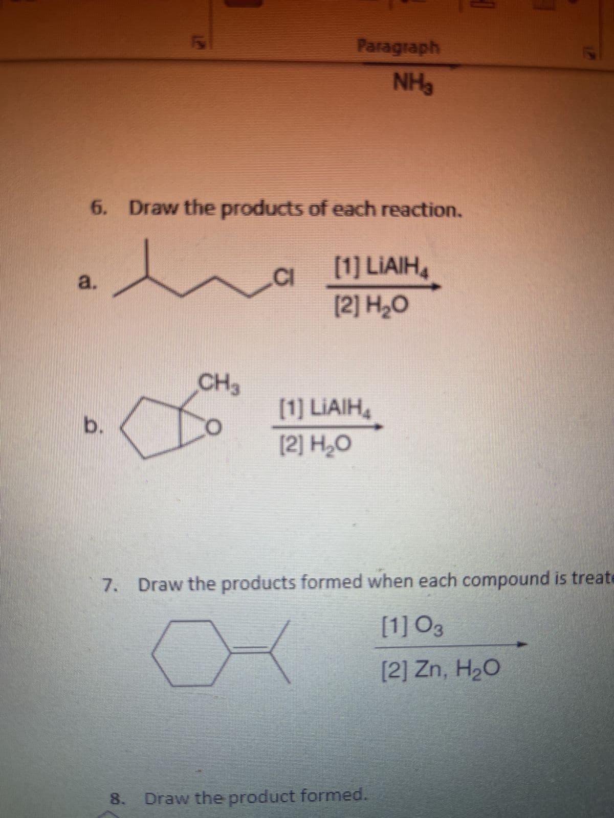 a.
LM
b.
5
6. Draw the products of each reaction.
CH3
Paragraph
NH₂
CI
[1] LIAIH4
[2] H₂O
[1] LIAIH₁
[2] H₂O
17
7. Draw the products formed when each compound is treate
[1] 03
X
[2] Zn, H₂O
8. Draw the product formed.