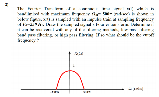 2)
The Fourier Transform of a continuous time signal x(t) which is
bandlimited with maximum frequency 2m= 500x (rad/sec) is shown in
below figure. x(t) is sampled with an impulse train at sampling frequency
of Fs=250 Hz. Draw the sampled signal's Fourier transform. Determine if
it can be recovered with any of the filtering methods, low pass filtering
band pass filtering, or high pass filtering. If so what should be the cutoff
frequency ?
X(Q)
1
O [rad/s]
-500T
500 T
