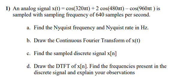 1) An analog signal x(t) = cos(320rt) + 2 cos(480zt) – cos(960rt ) is
sampled with sampling frequency of 640 samples per second.
a. Find the Nyquist frequency and Nyquist rate in Hz.
b. Draw the Continuous Fourier Transform of x(t)
c. Find the sampled discrete signal x[n]
d. Draw the DTFT of x[n]. Find the frequencies present in the
discrete signal and explain your observations
