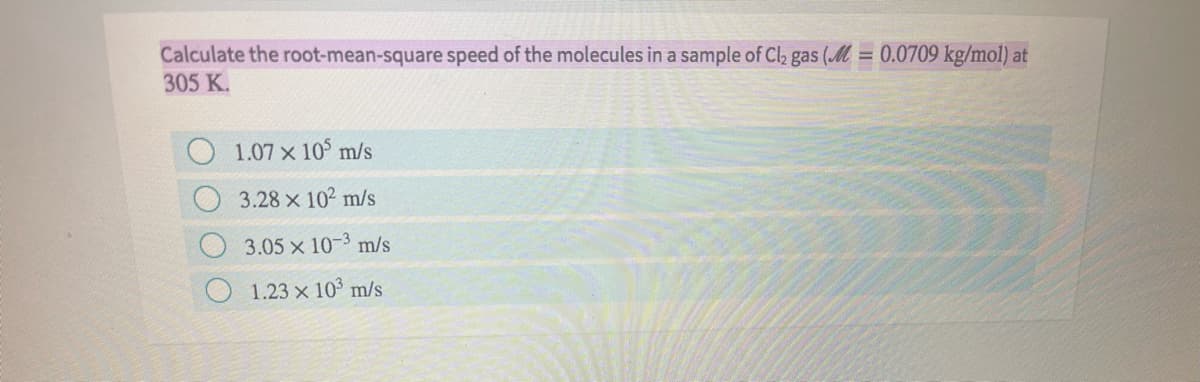 Calculate the root-mean-square speed of the molecules in a sample of Cl2 gas (M = 0.0709 kg/mol) at
305 K.
1.07 x 10 m/s
3.28 x 102 m/s
3.05 x 10-3 m/s
1.23 x 10³ m/s
