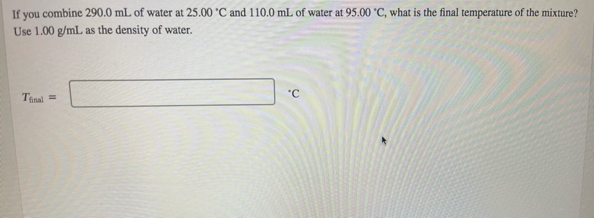 If you combine 290.0 mL of water at 25.00 °C and 110.0 mL of water at 95.00 °C, what is the final temperature of the mixture?
Use 1.00 g/mL as the density of water.
°C
Tinal =
