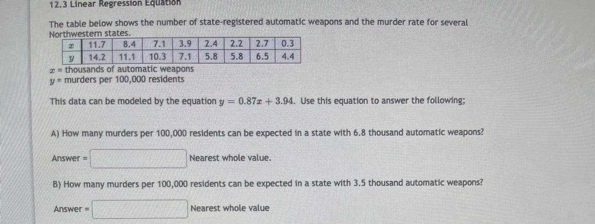 12.3 Linear Regression Equation
The table below shows the number of state-registered automatic weapons and the murder rate for several
LEGO
Northwesterm states.
11.7
8.4
7.1
3.9
2.4
2.2
2.7
0.3
14.2
11.1
10.3
7.1
5.8
5.8
6.5
4.4
= thousands of automatic weapons
y = murders per 100,000 residents
This data can be modeled by the equation y =
0.87z +3.94. Use this equation to answer the following;
A) How many murders per 100,000 residents can be expected in a state with 6.8 thousand automatic weapons?
Answer =
Nearest whole value.
B) How many murders per 100,000 residents can be expected in a state with 3.5 thousand automatic weapons?
Answer =
Nearest whole value
