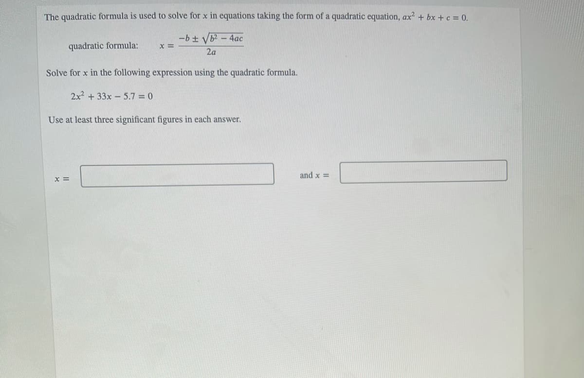 The quadratic formula is used to solve for x in equations taking the form of a quadratic equation, ax? + bx + c = 0.
-b + Vb2 -4ac
quadratic formula:
2a
Solve for x in the following expression using the quadratic formula.
2x2 + 33x - 5.7 = 0
Use at least three significant figures in each answer.
and x =
