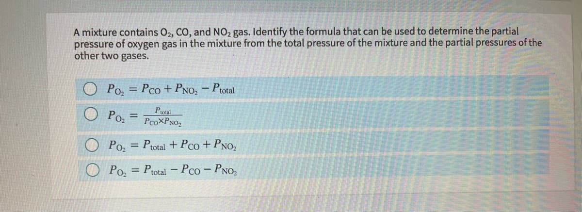 A mixture contains O2, CO, and NO2 gas. Identify the formula that can be used to determine the partial
pressure of oxygen gas in the mixture from the total pressure of the mixture and the partial pressures of the
other two gases.
Po, = Pco + PNO, – Ptotal
%3D
Poz
Ptotal
PcoXPNO2
Po, = Ptotal + Pco+PNO,
O Poz
= Ptotal – Pco - PNO2

